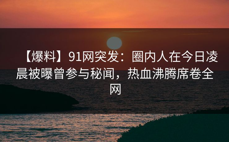 【爆料】91网突发：圈内人在今日凌晨被曝曾参与秘闻，热血沸腾席卷全网