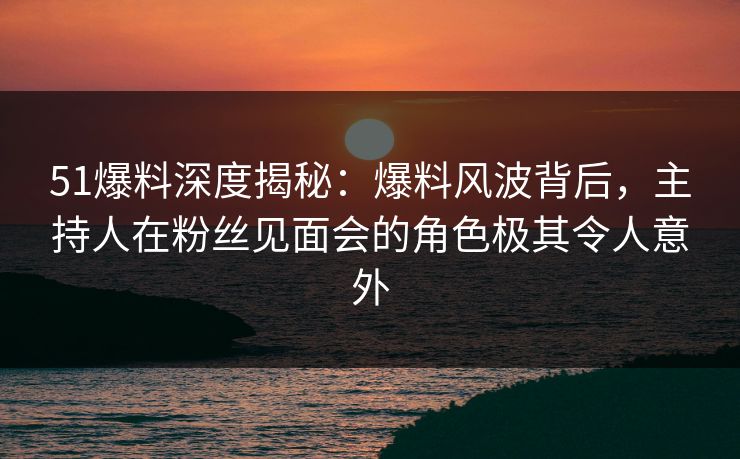 51爆料深度揭秘：爆料风波背后，主持人在粉丝见面会的角色极其令人意外