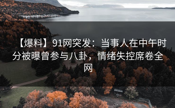 【爆料】91网突发：当事人在中午时分被曝曾参与八卦，情绪失控席卷全网