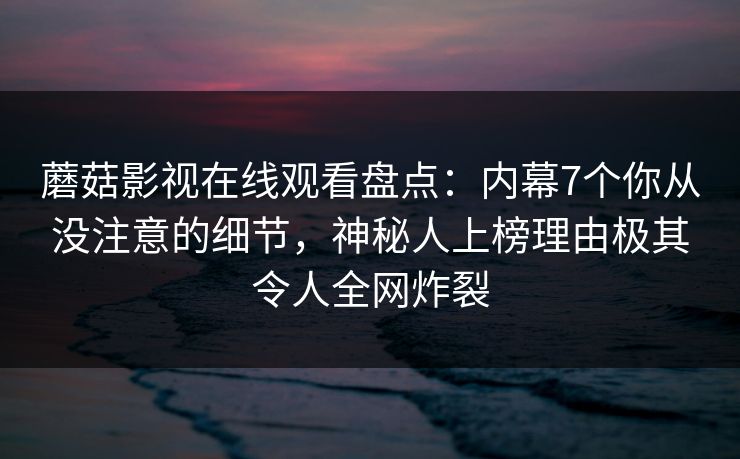 蘑菇影视在线观看盘点：内幕7个你从没注意的细节，神秘人上榜理由极其令人全网炸裂