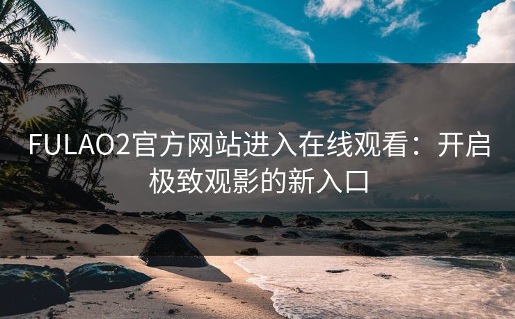 FULAO2官方网站进入在线观看：开启极致观影的新入口