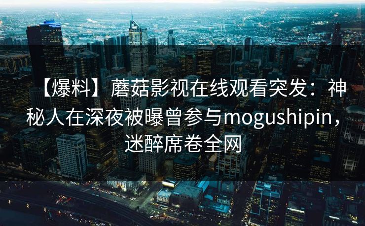 【爆料】蘑菇影视在线观看突发：神秘人在深夜被曝曾参与mogushipin，迷醉席卷全网