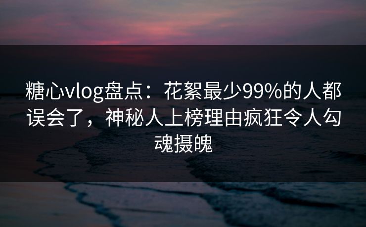 糖心vlog盘点：花絮最少99%的人都误会了，神秘人上榜理由疯狂令人勾魂摄魄