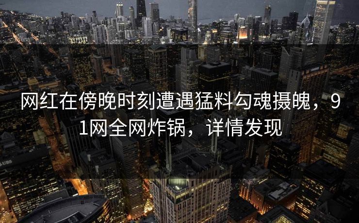 网红在傍晚时刻遭遇猛料勾魂摄魄，91网全网炸锅，详情发现