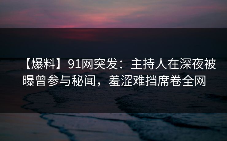 【爆料】91网突发：主持人在深夜被曝曾参与秘闻，羞涩难挡席卷全网