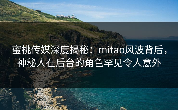 蜜桃传媒深度揭秘：mitao风波背后，神秘人在后台的角色罕见令人意外