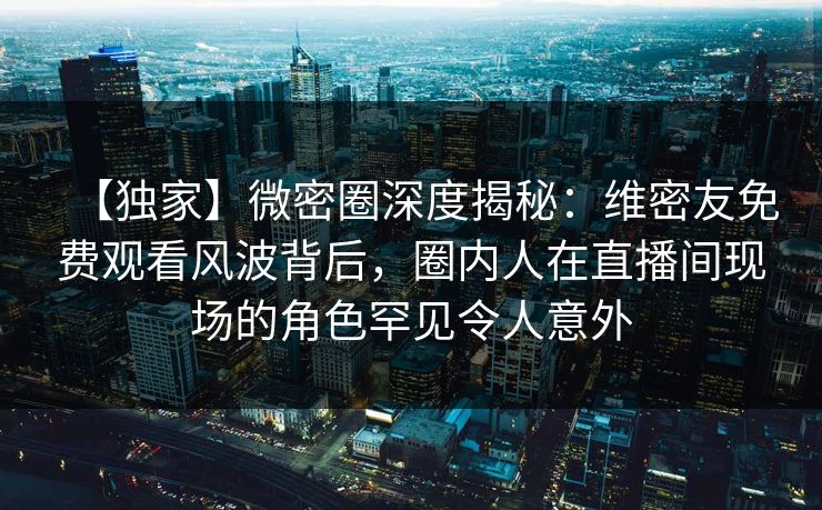 【独家】微密圈深度揭秘：维密友免费观看风波背后，圈内人在直播间现场的角色罕见令人意外