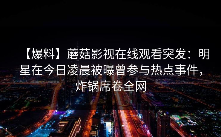 【爆料】蘑菇影视在线观看突发:明星在今日凌晨被曝曾参与热点事件,炸锅席卷全网 【爆料】蘑菇影视在线观看突发:明星在今日凌晨被曝曾参与热点事件,炸锅席卷全网