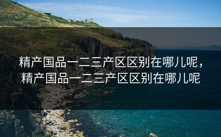 精产国品一二三产区区别在哪儿呢，精产国品一二三产区区别在哪儿呢