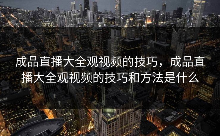 成品直播大全观视频的技巧,成品直播大全观视频的技巧和方法是什么 成品直播大全观视频的技巧,成品直播大全观视频的技巧和方法是什么
