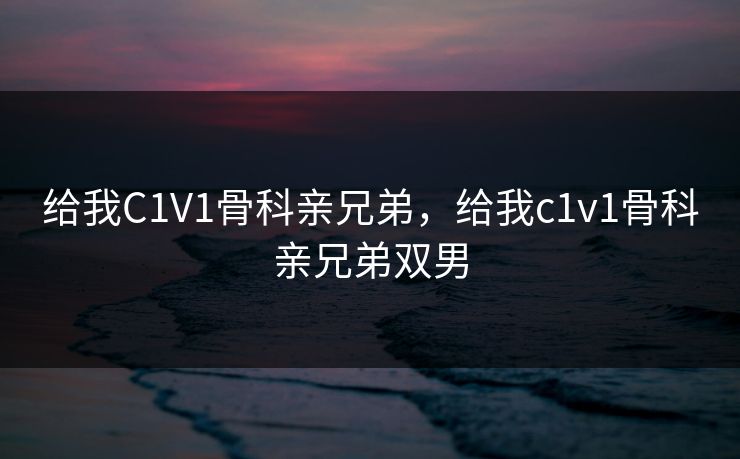 给我C1V1骨科亲兄弟,给我c1v1骨科亲兄弟双男 给我C1V1骨科亲兄弟,给我c1v1骨科亲兄弟双男