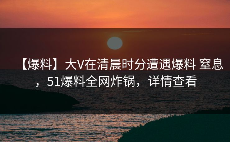 【爆料】大V在清晨时分遭遇爆料 窒息,51爆料全网炸锅,详情查看 【爆料】大V在清晨时分遭遇爆料 窒息,51爆料全网炸锅,详情查看
