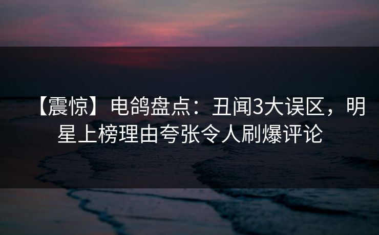 【震惊】电鸽盘点：丑闻3大误区，明星上榜理由夸张令人刷爆评论