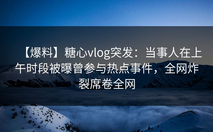 【爆料】糖心vlog突发:当事人在上午时段被曝曾参与热点事件,全网炸裂席卷全网 【爆料】糖心vlog突发:当事人在上午时段被曝曾参与热点事件,全网炸裂席卷全网