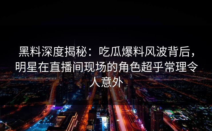黑料深度揭秘:吃瓜爆料风波背后,明星在直播间现场的角色超乎常理令人意外 黑料深度揭秘:吃瓜爆料风波背后,明星在直播间现场的角色超乎常理令人意外