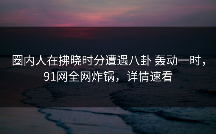 圈内人在拂晓时分遭遇八卦 轰动一时,91网全网炸锅,详情速看 圈内人在拂晓时分遭遇八卦 轰动一时,91网全网炸锅,详情速看