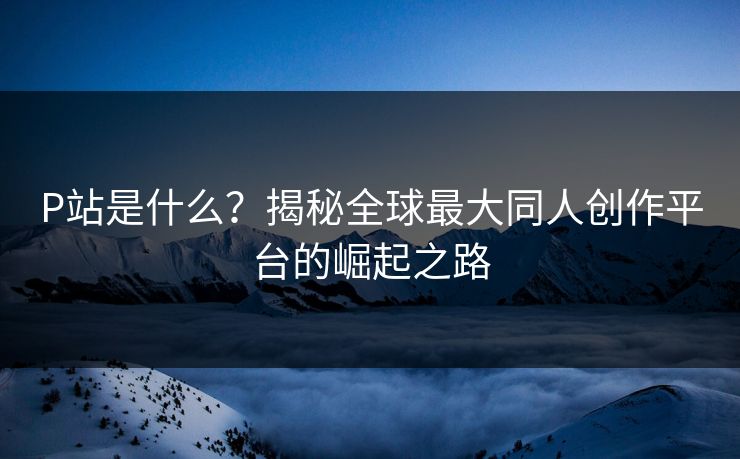 P站是什么?揭秘全球最大同人创作平台的崛起之路 P站是什么?揭秘全球最大同人创作平台的崛起之路
