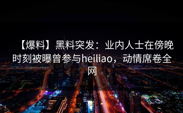 【爆料】黑料突发：业内人士在傍晚时刻被曝曾参与heiliao，动情席卷全网