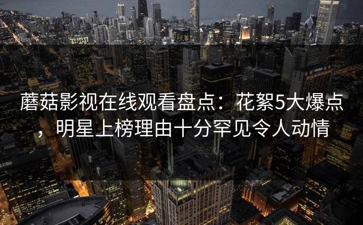 蘑菇影视在线观看盘点:花絮5大爆点,明星上榜理由十分罕见令人动情 蘑菇影视在线观看盘点:花絮5大爆点,明星上榜理由十分罕见令人动情