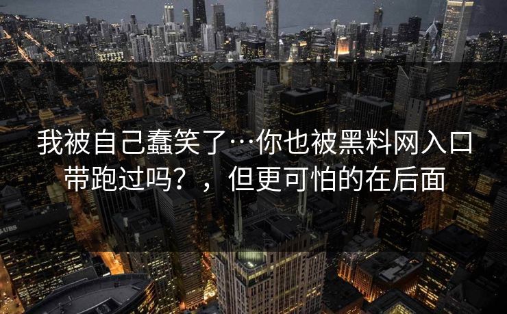 我被自己蠢笑了…你也被黑料网入口带跑过吗?,但更可怕的在后面 我被自己蠢笑了…你也被黑料网入口带跑过吗?,但更可怕的在后面