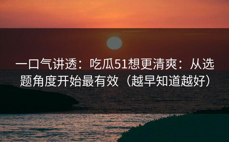 一口气讲透:吃瓜51想更清爽:从选题角度开始最有效(越早知道越好) 一口气讲透:吃瓜51想更清爽:从选题角度开始最有效(越早知道越好)