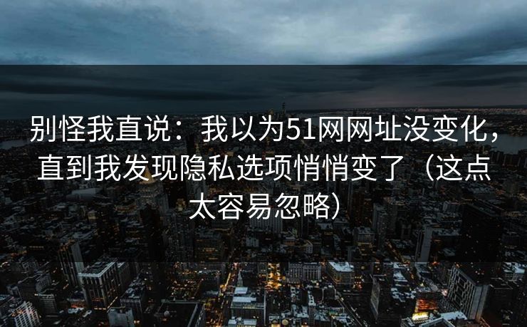 别怪我直说：我以为51网网址没变化，直到我发现隐私选项悄悄变了（这点太容易忽略）