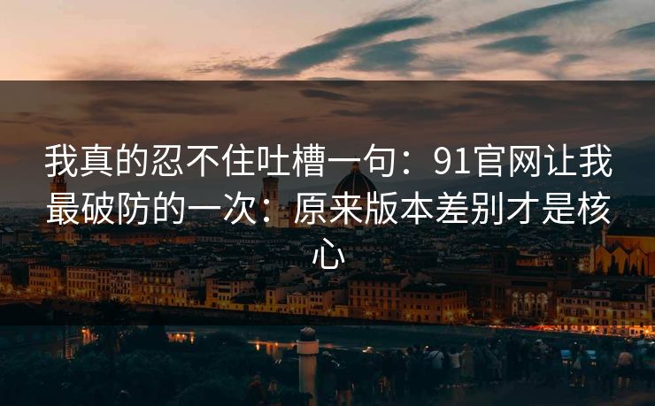 我真的忍不住吐槽一句：91官网让我最破防的一次：原来版本差别才是核心