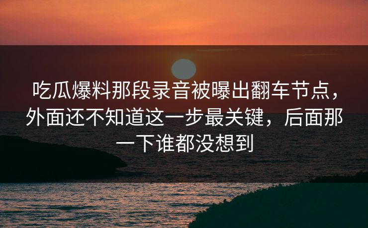 吃瓜爆料那段录音被曝出翻车节点，外面还不知道这一步最关键，后面那一下谁都没想到