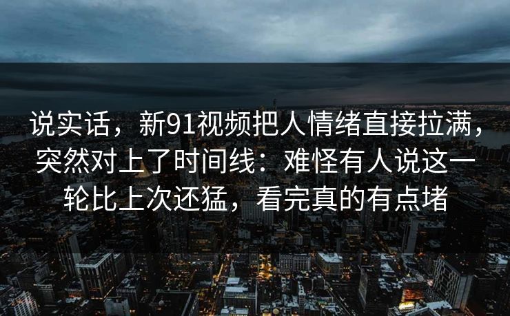 说实话，新91视频把人情绪直接拉满，突然对上了时间线：难怪有人说这一轮比上次还猛，看完真的有点堵